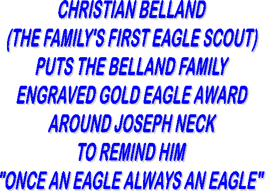 CHRISTIAN BELLAND
(THE FAMILY'S FIRST EAGLE SCOUT)
PUTS THE 
BELLAND FAMILY
ENGRAVED GOLD EAGLE
AROUND JOSEPH NECK
TO REMIND HIM
"ONCE AN EAGLE ALWAYS AN EAGLE"